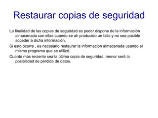 Restaurar copias de seguridad La finalidad de las copias de seguridad es poder dispone de la información almacenada con ellas cuando se ah producido un fallo y no sea posible acceder a dicha información. Si esto ocurre , es necesario restaurar la información almacenada usando el mismo programa que se utilizó. Cuanto más reciente sea la última copia de seguridad, menor será la posibilidad de pérdida de datos. 