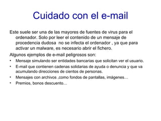 Cuidado con el e-mail Este suele ser una de las mayores de fuentes de virus para el ordenador. Solo por leer el contenido de un mensaje de procedencia dudosa  no se infecta el ordenador , ya que para activar un malware, es necesario abrir el fichero. Algunos ejemplos de e-mail peligrosos son: Mensaje simulando ser entidades bancarias que solicitan ver el usuario. E-mail que contienen cadenas solidarias de ayuda o denuncia y que va acumulando direcciones de cientos de personas. Mensajes con archivos ,como fondos de pantallas, imágenes… Premios, bonos descuento… 