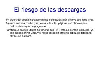 El riesgo de las descargas Un ordenador queda infectado cuando se ejecuta algún archivo que tiene virus. Siempre que sea posible , se deben utilizar las páginas web oficiales para realizar descargas de programas. También se pueden utilizar los ficheros con P2P, esto no siempre es bueno, ya que pueden entrar virus, y si no se posee un antivirus capaz de detectarlo, el virus se instalará. 