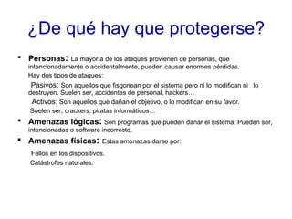 ¿De qué hay que protegerse? Personas :   La mayoría de los ataques provienen de personas, que intencionadamente o accidentalmente, pueden causar enormes pérdidas. Hay dos tipos de ataques: Pasivos :  Son aquellos que fisgonean por el sistema pero ni lo modifican ni  lo destruyen. Suelen ser, accidentes de personal, hackers…  Activos:  Son aquellos que dañan el objetivo, o lo modifican en su favor. Suelen ser, crackers, piratas informáticos… Amenazas lógicas :   Son programas que pueden dañar el sistema. Pueden ser, intencionadas o software incorrecto. Amenazas físicas :   Estas amenazas darse por: Fallos en los dispositivos. Catástrofes naturales. 