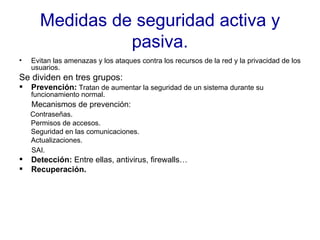 Medidas de seguridad activa y pasiva. Evitan las amenazas y los ataques contra los recursos de la red y la privacidad de los usuarios. Se dividen en tres grupos:  Prevención:  Tratan de aumentar la seguridad de un sistema durante su funcionamiento normal.  Mecanismos de prevención: Contraseñas. Permisos de accesos. Seguridad en las comunicaciones. Actualizaciones. SAI. Detección:  Entre ellas, antivirus, firewalls… Recuperación. 