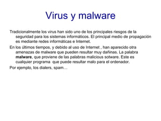 Virus y malware Tradicionalmente los virus han sido uno de los principales riesgos de la seguridad para los sistemas informáticos. El principal medio de propagación es mediante redes informáticas e Internet. En los últimos tiempos, y debido al uso de Internet , han aparecido otra amenazas de malware que pueden resultar muy dañinas. La palabra  malware , que proviene de las palabras malicious sotware. Este es cualquier programa  que puede resultar malo para el ordenador. Por ejemplo, los dialers, spam…  