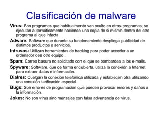Clasificación de malware Virus:   Son programas que habitualmente van oculto en otros programas, se ejecutan automáticamente haciendo una copia de si mismo dentro del otro programa al que infecta. Adware:   Software que durante su funcionamiento despliega publicidad de distintos productos o servicios. Intrusos:   Utilizan herramientas de hacking para poder acceder a un ordenador des otro equipo . Spam:   Correo basura no solicitado con el que se bombardea a los e-mails. Spyware:  Software, que de forma encubierta, utiliza la conexión a Internet para extraer datos e información. Dialres:  Cuelgan la conexión telefónica utilizada y establecen otra utilizando una conexión tarificación especial. Bugs:   Son errores de programación que pueden provocar errores y daños a la información. Jokes:   No son virus sino mensajes con falsa advertencia de virus. 