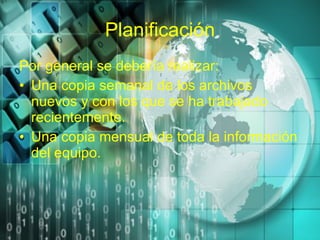 Planificación Por general se debería realizar: Una copia semanal de los archivos nuevos y con los que se ha trabajado recientemente. Una copia mensual de toda la información del equipo. 