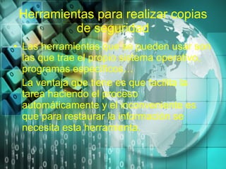 Herramientas para realizar copias de seguridad Las herramientas que se pueden usar son las que trae el propio sistema operativo, programas específicos… La ventaja que tiene es que facilita la tarea haciendo el proceso automáticamente y el inconveniente es que para restaurar la información se necesita esta herramienta. 
