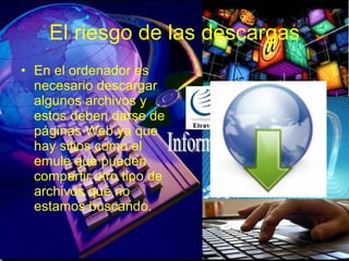 El riesgo de las descargas En el ordenador es necesario descargar algunos archivos y estos deben darse de páginas Web ya que hay sitios como el emule que pueden compartir otro tipo de archivos que no estamos buscando. 