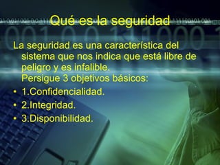 Qué es la seguridad La seguridad es una característica del sistema que nos indica que está libre de peligro y es infalible. Persigue 3 objetivos básicos: 1.Confidencialidad. 2.Integridad. 3.Disponibilidad. 