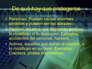 De qué hay que protegerse Personas: Pueden causar enormes pérdidas y pueden ser los ataques: Pasivos, aquellos que fisgonean pero no lo modifican ni lo destruyen. Ejemplos: accidentes del personal, hackers… Activos, aquellos que dañan el objetivo, o lo modifican en su favor. Ejemplos: Crackers, piratas informáticos…  