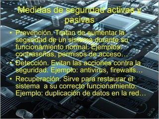 Medidas de seguridad activas y pasivas Prevención. Tratan de aumentar la seguridad de un sistema durante su funcionamiento normal. Ejemplos: contraseñas, permisos de acceso… Detección. Evitan las acciones contra la seguridad. Ejemplo: antivirus, firewalls… Recuperación. Sirve para restaurar el sistema  a su correcto funcionamiento. Ejemplo: duplicación de datos en la red… 