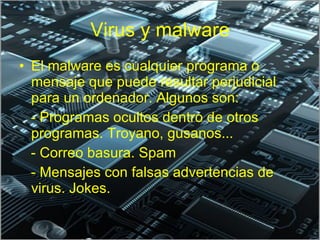 Virus y malware El malware es cualquier programa o mensaje que puede resultar perjudicial para un ordenador. Algunos son: - Programas ocultos dentro de otros programas. Troyano, gusanos... - Correo basura. Spam - Mensajes con falsas advertencias de virus. Jokes. 