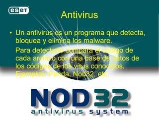 Antivirus Un antivirus es un programa que detecta, bloquea y elimina los malware.  Para detectarlo compara el código de cada archivo con una base de datos de los códigos de los virus conocidos. Ejemplos: Panda, Nod32, etc. 