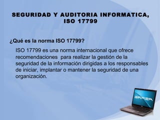 SEGURIDAD Y AUDITORIA INFORMATICA,
ISO 17799
¿Qué es la norma ISO 17799?
ISO 17799 es una norma internacional que ofrece
recomendaciones para realizar la gestión de la
seguridad de la información dirigidas a los responsables
de iniciar, implantar o mantener la seguridad de una
organización.

 