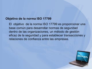 Objetivo de la norma ISO 17799
El objetivo de la norma ISO 17799 es proporcionar una
base común para desarrollar normas de seguridad
dentro de las organizaciones, un método de gestión
eficaz de la seguridad y para establecer transacciones y
relaciones de confianza entre las empresas.

 