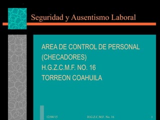 12/04/15 H.G.Z.C.M.F. No. 16 1
Seguridad y Ausentismo Laboral
AREA DE CONTROL DE PERSONAL
(CHECADORES)
H.G.Z.C.M.F. NO. 16
TORREON COAHUILA
 