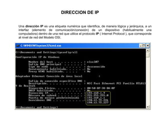 DIRECCION DE IP
Una dirección IP es una etiqueta numérica que identifica, de manera lógica y jerárquica, a un
interfaz (elemento de comunicación/conexión) de un dispositivo (habitualmente una
computadora) dentro de una red que utilice el protocolo IP ( Internet Protocol ), que corresponde
al nivel de red del Modelo OSI.
 
