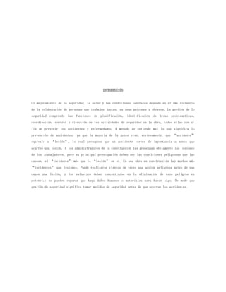 INTRODUCCIÓN


El mejoramiento de la seguridad, la salud y las condiciones laborales depende en última instancia
de la colaboración de personas que trabajan juntas, ya sean patrones u obreros. La gestión de la
seguridad comprende las funciones de planificación, identificación de áreas problemáticas,
coordinación, control y dirección de las actividades de seguridad en la obra, todas ellas con el
fin de prevenir los accidentes y enfermedades. A menudo se entiende mal lo que significa la
prevención de accidentes, ya que la mayoría de la gente cree, erróneamente, que “accidente”
equivale a “lesión”, lo cual presupone que un accidente carece de importancia a menos que
acarree una lesión. A los administradores de la construcción les preocupan obviamente las lesiones
de los trabajadores, pero su principal preocupación deben ser las condiciones peligrosas que las
causan, el “incidente” más que la “lesión” en sí. En una obra en construcción hay muchos más
“incidentes” que lesiones. Puede realizarse cientos de veces una acción peligrosa antes de que
cause una lesión, y los esfuerzos deben concentrarse en la eliminación de esos peligros en
potencia: no pueden esperar que haya daños humanos o materiales para hacer algo. De modo que
gestión de seguridad significa tomar medidas de seguridad antes de que ocurran los accidentes.
 