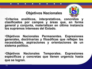 Objetivos Nacionales
•Criterios analíticos, interpretativos, concretos y
clasificados por campos y áreas que, en forma
general y conjunta, materializan en última instancia
los supremos intereses del Estado.

•Objetivos Nacionales Permanentes. Expresiones
generales, doctrinarias y filosóficas que reflejan las
necesidades, aspiraciones y orientaciones de un
sistema político.

•Objetivos Nacionales Temporales. Expresiones
específicas y concretas que tienen urgencia hasta
que se logran.
13
 
