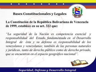 Bases Constitucionales y Legales

La Constitución de la República Bolivariana de Venezuela
de 1999, establece en su art. 322 que:

“La seguridad de la Nación es competencia esencial y
responsabilidad del Estado, fundamentada en el Desarrollo
Integral de ésta y su defensa es responsabilidad de los
venezolanos y venezolanas; también de las personas naturales
y jurídicas, tanto de derecho público como de derecho privado,
que se encuentren en el espacio geográfico nacional”.



         Seguridad, Defensa y Desarrollo Integral
 