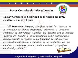 Bases Constitucionales y Legales

La Ley Orgánica de Seguridad de la Nación del 2002,
establece en su art. 4 que:

   “El Desarrollo Integral, a los fines de esta ley, consiste en
la ejecución de planes, programas, proyectos y procesos
continuos de actividades y labores que acordes con la política
 general del Estado y en concordancia con el ordenamiento
jurídico vigente, se realicen con la finalidad de satisfacer las
necesidades individuales y colectivas de la población, en los
ámbitos económicos, social, político, cultural, geográfico,
ambiental y militar”.


          Seguridad, Defensa y Desarrollo Integral
 