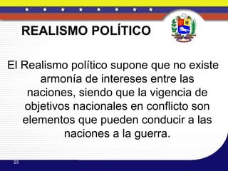 REALISMO POLÍTICO

El Realismo político supone que no existe
       armonía de intereses entre las
    naciones, siendo que la vigencia de
    objetivos nacionales en conflicto son
   elementos que pueden conducir a las
            naciones a la guerra.

 23
 