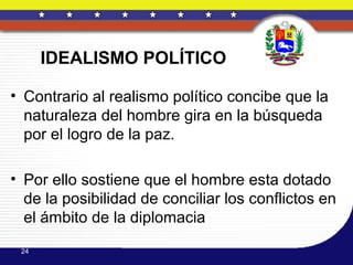 IDEALISMO POLÍTICO

• Contrario al realismo político concibe que la
  naturaleza del hombre gira en la búsqueda
  por el logro de la paz.

• Por ello sostiene que el hombre esta dotado
  de la posibilidad de conciliar los conflictos en
  el ámbito de la diplomacia
 24
 