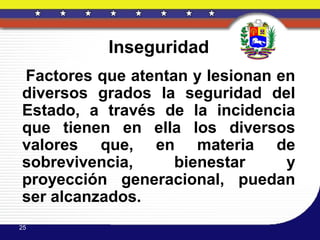 Inseguridad
Factores que atentan y lesionan en
diversos grados la seguridad del
Estado, a través de la incidencia
que tienen en ella los diversos
valores que, en materia de
sobrevivencia,     bienestar     y
proyección generacional, puedan
ser alcanzados.
25
 