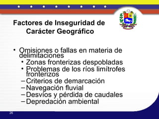 Factores de Inseguridad de
        Carácter Geográfico

     • Omisiones o fallas en materia de
       delimitaciones
        • Zonas fronterizas despobladas
        • Problemas de los ríos limítrofes
          fronterizos
        – Criterios de demarcación
        – Navegación fluvial
        – Desvíos y pérdida de caudales
        – Depredación ambiental
26
 