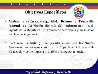 Objetivos Específicos

 Analizar la visión sobre Seguridad, Defensa y Desarrollo
  Integral de la Nación, derivada del ordenamiento legal
  vigente de la República Bolivariana de Venezuela y su relación
  con la ciencia gerencial.

 Identificar, discutir y comprender cuales son las Nuevas
  Amenazas que atentan contra de la República Bolivariana de
  Venezuela y como impacta al ámbito y contexto gerencial.




               Seguridad, Defensa y Desarrollo
 