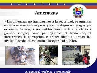 Amenazas
Las amenazas no tradicionales a la seguridad, se originan
en actores no-estatales pero que constituyen un peligro que
expone al Estado, a sus instituciones y a la ciudadanía a
grandes riesgos, como por ejemplo: el terrorismo, el
narcotráfico, la corrupción, el tráfico ilícito de armas, los
niveles elevados de violencia e inseguridad pública.




              Seguridad, Defensa y Desarrollo
 