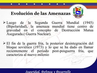 Evolución de las Amenazas

 Luego de la Segunda Guerra Mundial (1945)
  (Bipolaridad), la amenaza mundial tiene centro de
  gravedad en el concepto de Destrucción Mutua
  Asegurada.( Guerra Nuclear).

 El fin de la guerra fría, la posterior desintegración del
  bloque soviético (1973) y lo que se ha dado en llamar
  recientemente el período post-posguerra fría, que
  caracteriza al nuevo milenio



              Seguridad, Defensa y Desarrollo
 