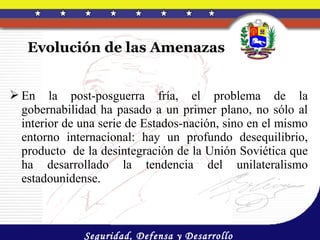 Evolución de las Amenazas


 En la post-posguerra fría, el problema de la
  gobernabilidad ha pasado a un primer plano, no sólo al
  interior de una serie de Estados-nación, sino en el mismo
  entorno internacional: hay un profundo desequilibrio,
  producto de la desintegración de la Unión Soviética que
  ha desarrollado la tendencia del unilateralismo
  estadounidense.



              Seguridad, Defensa y Desarrollo
 
