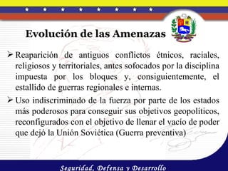 Evolución de las Amenazas
 Reaparición de antiguos conflictos étnicos, raciales,
  religiosos y territoriales, antes sofocados por la disciplina
  impuesta por los bloques y, consiguientemente, el
  estallido de guerras regionales e internas.
 Uso indiscriminado de la fuerza por parte de los estados
  más poderosos para conseguir sus objetivos geopolíticos,
  reconfigurados con el objetivo de llenar el vacío de poder
  que dejó la Unión Soviética (Guerra preventiva)


               Seguridad, Defensa y Desarrollo
 