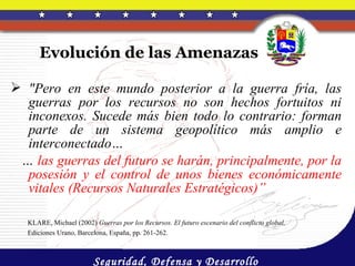 Evolución de las Amenazas

 "Pero en este mundo posterior a la guerra fría, las
  guerras por los recursos no son hechos fortuitos ni
  inconexos. Sucede más bien todo lo contrario: forman
  parte de un sistema geopolítico más amplio e
  interconectado…
 … las guerras del futuro se harán, principalmente, por la
  posesión y el control de unos bienes económicamente
  vitales (Recursos Naturales Estratégicos)”

   KLARE, Michael (2002) Guerras por los Recursos. El futuro escenario del conflicto global,
   Ediciones Urano, Barcelona, España, pp. 261-262.



                         Seguridad, Defensa y Desarrollo
 