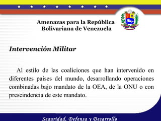 Amenazas para la República
           Bolivariana de Venezuela


Intervención Militar


   Al estilo de las coaliciones que han intervenido en
diferentes países del mundo, desarrollando operaciones
combinadas bajo mandato de la OEA, de la ONU o con
prescindencia de este mandato.


            Seguridad, Defensa y Desarrollo
 