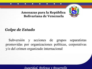 Amenazas para la República
           Bolivariana de Venezuela



Golpe de Estado

  Subversión y acciones de grupos separatistas
promovidas por organizaciones políticas, corporativas
y/o del crimen organizado internacional




            Seguridad, Defensa y Desarrollo
 