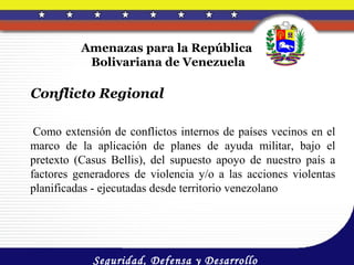 Amenazas para la República
           Bolivariana de Venezuela

Conflicto Regional

 Como extensión de conflictos internos de países vecinos en el
marco de la aplicación de planes de ayuda militar, bajo el
pretexto (Casus Bellis), del supuesto apoyo de nuestro país a
factores generadores de violencia y/o a las acciones violentas
planificadas - ejecutadas desde territorio venezolano




            Seguridad, Defensa y Desarrollo
 