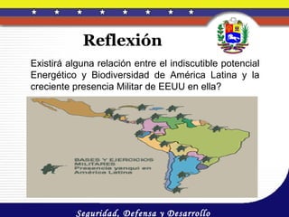 Reflexión
Existirá alguna relación entre el indiscutible potencial
Energético y Biodiversidad de América Latina y la
creciente presencia Militar de EEUU en ella?




           Seguridad, Defensa y Desarrollo
 