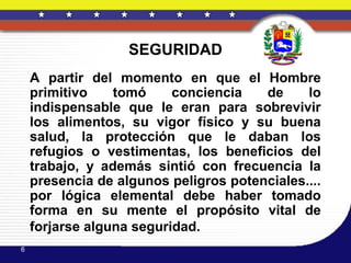 SEGURIDAD
    A partir del momento en que el Hombre
    primitivo    tomó     conciencia   de     lo
    indispensable que le eran para sobrevivir
    los alimentos, su vigor físico y su buena
    salud, la protección que le daban los
    refugios o vestimentas, los beneficios del
    trabajo, y además sintió con frecuencia la
    presencia de algunos peligros potenciales....
    por lógica elemental debe haber tomado
    forma en su mente el propósito vital de
    forjarse alguna seguridad.
6
 