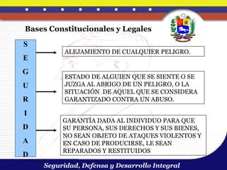 Bases Constitucionales y Legales

S
          ALEJAMIENTO DE CUALQUIER PELIGRO.
E
G
          ESTADO DE ALGUIEN QUE SE SIENTE O SE
U         JUZGA AL ABRIGO DE UN PELIGRO, O LA
          SITUACIÓN DE AQUEL QUE SE CONSIDERA
R         GARANTIZADO CONTRA UN ABUSO.

I
         GARANTÍA DADA AL INDIVIDUO PARA QUE
D        SU PERSONA, SUS DERECHOS Y SUS BIENES,
         NO SEAN OBJETO DE ATAQUES VIOLENTOS Y
A        EN CASO DE PRODUCIRSE, LE SEAN
         REPARADOS Y RESTITUIDOS
D
    Seguridad, Defensa y Desarrollo Integral
 