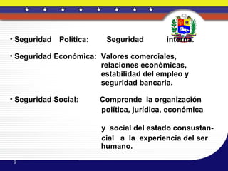 • Seguridad   Política:    Seguridad        interna.

• Seguridad Económica: Valores comerciales,
                       relaciones econòmicas,
                       estabilidad del empleo y
                       seguridad bancaria.

• Seguridad Social:       Comprende la organización
                          política, jurídica, económica

                          y social del estado consustan-
                          cial a la experiencia del ser
                          humano.
 9
 