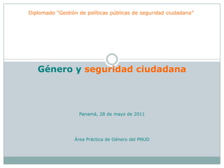 Diplomado “Gestión de políticas públicas de seguridad ciudadana” Género y seguridad ciudadana Panamá, 28 de mayo de 2011 Área Práctica de Género del PNUD  