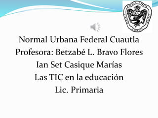 Normal Urbana Federal Cuautla 
Profesora: Betzabé L. Bravo Flores 
Ian Set Casique Marías 
Las TIC en la educación 
Lic. Primaria 
 