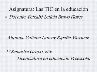 Asignatura: Las TIC en la educación 
• Docente: Betzabé Leticia Bravo Flores 
Alumna: Yuliana Lanzey España Vázquez 
1° Semestre Grupo: «A» 
Licenciatura en educación Preescolar 
 