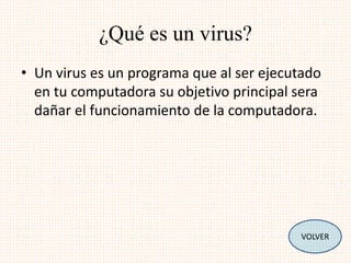 ¿Qué es un virus? 
• Un virus es un programa que al ser ejecutado 
en tu computadora su objetivo principal sera 
dañar el funcionamiento de la computadora. 
VOLVER 
 