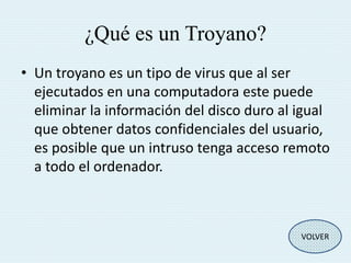 ¿Qué es un Troyano? 
• Un troyano es un tipo de virus que al ser 
ejecutados en una computadora este puede 
eliminar la información del disco duro al igual 
que obtener datos confidenciales del usuario, 
es posible que un intruso tenga acceso remoto 
a todo el ordenador. 
VOLVER 
 