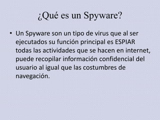 ¿Qué es un Spyware? 
• Un Spyware son un tipo de virus que al ser 
ejecutados su función principal es ESPIAR 
todas las actividades que se hacen en internet, 
puede recopilar información confidencial del 
usuario al igual que las costumbres de 
navegación. 
 