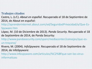 Trabajos citados 
Castro, L. (s.f.). About en español. Recuperado el 18 de Septiembre de 
2014, de About en español: 
http://aprenderinternet.about.com/od/SeguridadPrivacidad/a/Que-Es- 
Spyware.htm 
López, M. (10 de Diciembre de 2013). Panda Security. Recuperado el 18 
de Septiembre de 2014, de Panda Security: 
http://www.pandasecurity.com/spain/mediacenter/consejos/que-es-un- 
troyano/ 
Rivero, M. (2004). InfoSpyware. Recuperado el 18 de Septiembre de 
2014, de InfoSpyware: 
http://www.infospyware.com/articulos/%C2%BFque-son-los-virus-informaticos/ 
