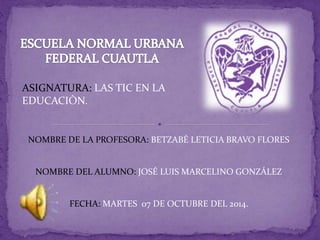 ASIGNATURA: LAS TIC EN LA 
EDUCACIÒN. 
NOMBRE DE LA PROFESORA: BETZABÉ LETICIA BRAVO FLORES 
NOMBRE DEL ALUMNO: JOSÉ LUIS MARCELINO GONZÁLEZ 
FECHA: MARTES 07 DE OCTUBRE DEL 2014. 
 