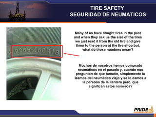 Many of us have bought tires in the past and when they ask us the size of the tires we just read it from the old tire and give them to the person at the tire shop but, what do those numbers mean? Muchos de nosotros hemos comprado neumáticos en el pasado y, cuando nos preguntan de que tamaño, simplemente lo leemos del neumático viejo y se lo damos a la persona de la llantera pero, que significan estos números? TIRE SAFETY  SEGURIDAD DE NEUMATICOS 