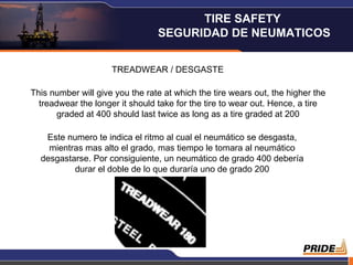 TREADWEAR / DESGASTE This number will give you the rate at which the tire wears out, the higher the treadwear the longer it should take for the tire to wear out. Hence, a tire graded at 400 should last twice as long as a tire graded at 200 Este numero te indica el ritmo al cual el neumático se desgasta, mientras mas alto el grado, mas tiempo le tomara al neumático desgastarse. Por consiguiente, un neumático de grado 400 debería durar el doble de lo que duraría uno de grado 200 TIRE SAFETY  SEGURIDAD DE NEUMATICOS 